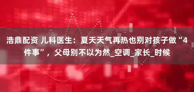 浩鼎配资 儿科医生：夏天天气再热也别对孩子做“4件事”，父母别不以为然_空调_家长_时候