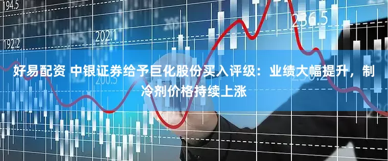 好易配资 中银证券给予巨化股份买入评级：业绩大幅提升，制冷剂价格持续上涨