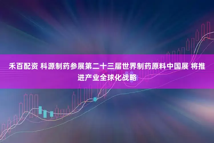 禾百配资 科源制药参展第二十三届世界制药原料中国展 将推进产业全球化战略
