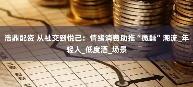 浩鼎配资 从社交到悦己：情绪消费助推“微醺”潮流_年轻人_低度酒_场景