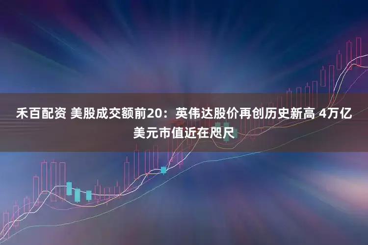 禾百配资 美股成交额前20：英伟达股价再创历史新高 4万亿美元市值近在咫尺