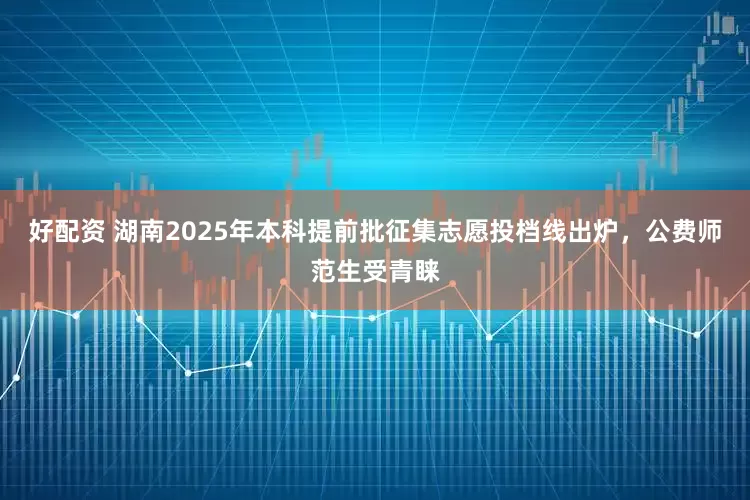 好配资 湖南2025年本科提前批征集志愿投档线出炉，公费师范生受青睐