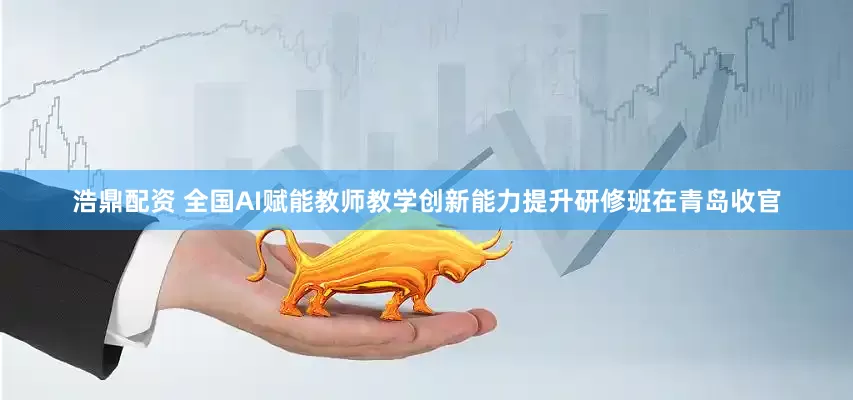 浩鼎配资 全国AI赋能教师教学创新能力提升研修班在青岛收官