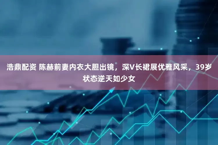 浩鼎配资 陈赫前妻内衣大胆出镜，深V长裙展优雅风采，39岁状态逆天如少女