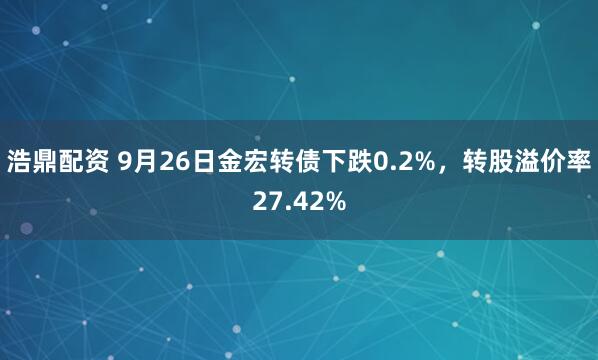 浩鼎配资 9月26日金宏转债下跌0.2%，转股溢价率27.42%