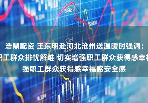 浩鼎配资 王东明赴河北沧州送温暖时强调：努力帮助职工群众排忧解难 切实增强职工群众获得感幸福感安全感