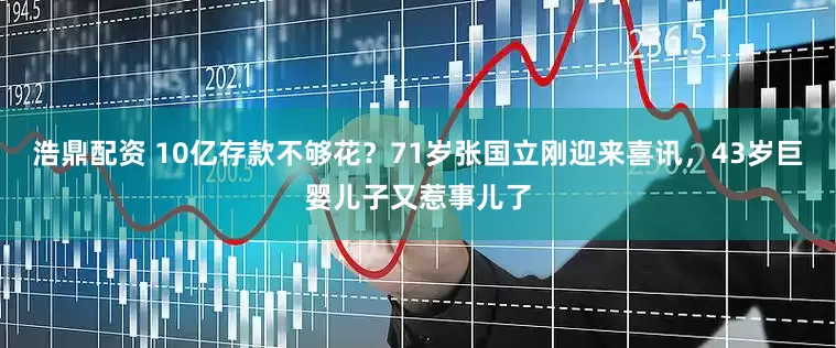浩鼎配资 10亿存款不够花？71岁张国立刚迎来喜讯，43岁巨婴儿子又惹事儿了